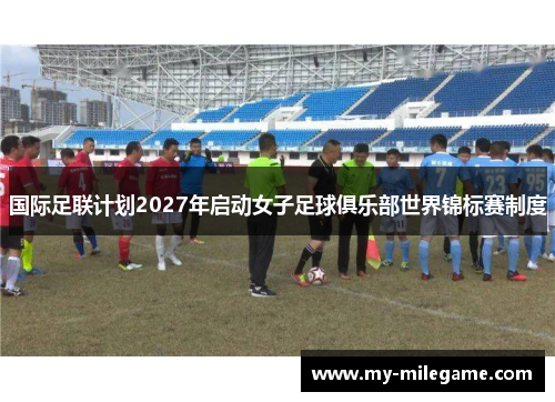 国际足联计划2027年启动女子足球俱乐部世界锦标赛制度 国际足联计划2027年启动女子足球俱乐部世界锦标赛制度